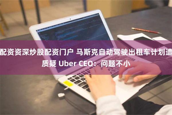 配资资深炒股配资门户 马斯克自动驾驶出租车计划遭质疑 Uber CEO：问题不小