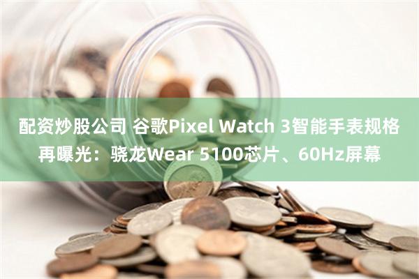 配资炒股公司 谷歌Pixel Watch 3智能手表规格再曝光：骁龙Wear 5100芯片、60Hz屏幕