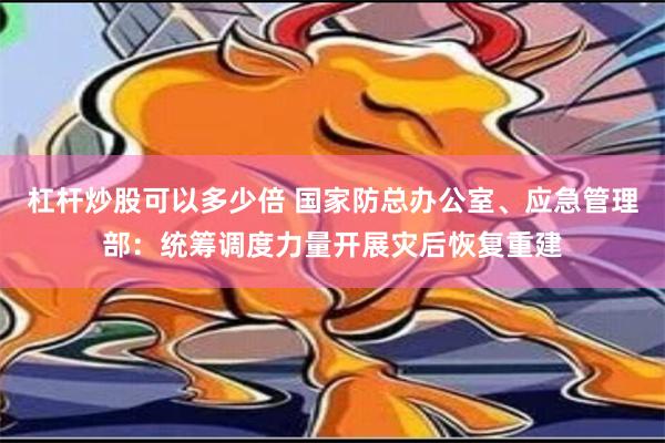 杠杆炒股可以多少倍 国家防总办公室、应急管理部：统筹调度力量开展灾后恢复重建