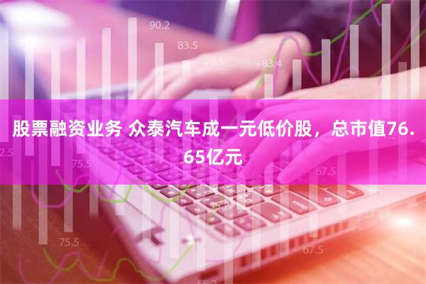 股票融资业务 众泰汽车成一元低价股，总市值76.65亿元