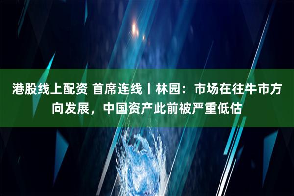 港股线上配资 首席连线丨林园：市场在往牛市方向发展，中国资产此前被严重低估