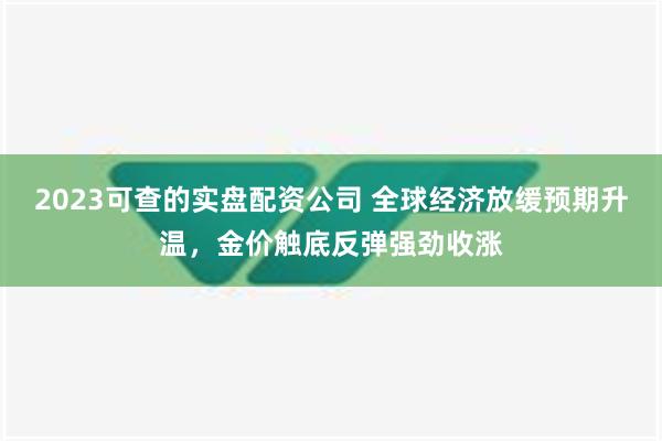 2023可查的实盘配资公司 全球经济放缓预期升温，金价触底反弹强劲收涨