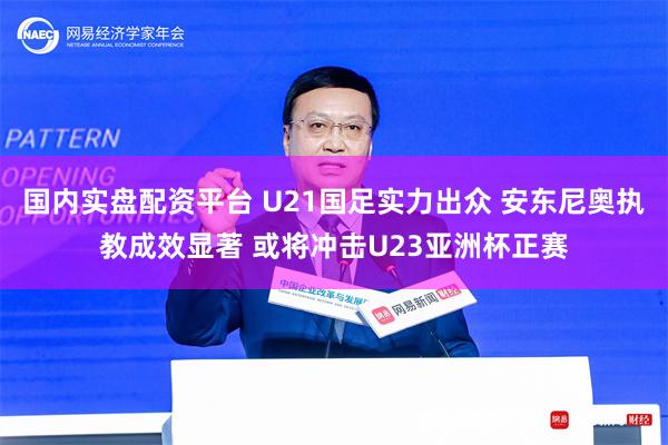 国内实盘配资平台 U21国足实力出众 安东尼奥执教成效显著 或将冲击U23亚洲杯正赛