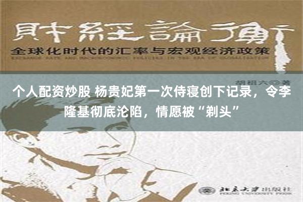 个人配资炒股 杨贵妃第一次侍寝创下记录，令李隆基彻底沦陷，情愿被“剃头”