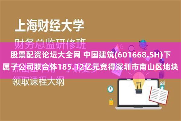 股票配资论坛大全网 中国建筑(601668.SH)下属子公司联合体185.12亿元竞得深圳市南山区地块