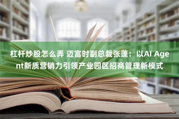 杠杆炒股怎么弄 迈富时副总裁张蓬：以AI Agent新质营销力引领产业园区招商管理新模式