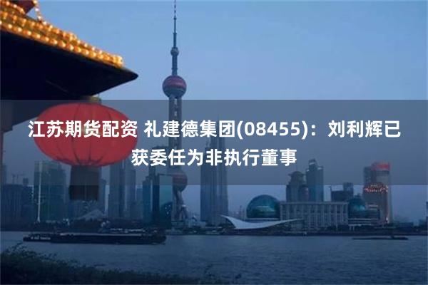 江苏期货配资 礼建德集团(08455)：刘利辉已获委任为非执行董事